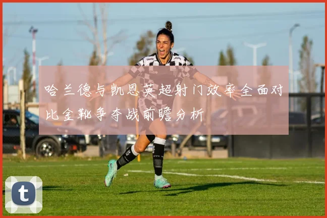 哈兰德与凯恩英超射门效率全面对比金靴争夺战前瞻分析