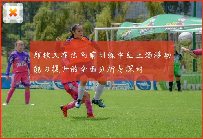 郑钦文在法网前训练中红土场移动能力提升的全面分析与探讨