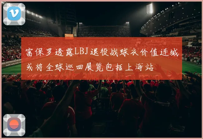 富保罗透露LBJ退役战球衣价值连城或将全球巡回展览包括上海站