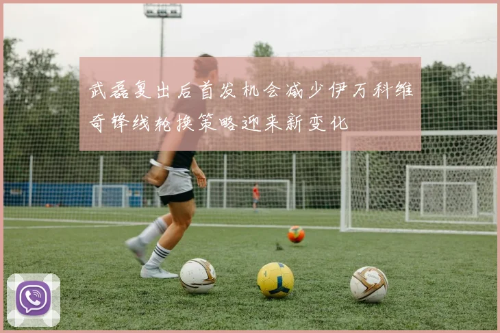 武磊复出后首发机会减少伊万科维奇锋线轮换策略迎来新变化