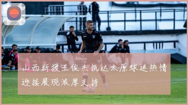 山西新援王俊杰抵达太原球迷热情迎接展现浓厚支持