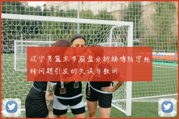 辽宁男篮末节崩盘分析杨鸣防守轮转问题引发的失误与教训