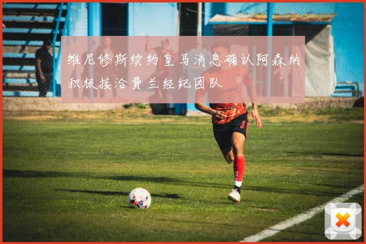 维尼修斯续约皇马消息确认阿森纳积极接洽费兰经纪团队