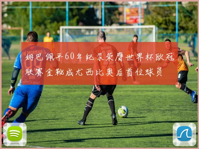 姆巴佩平60年纪录荣膺世界杯欧冠联赛金靴成尤西比奥后首位球员