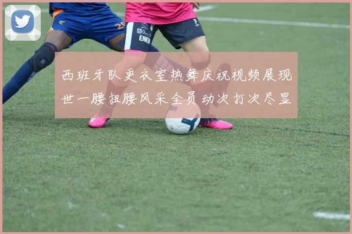 西班牙队更衣室热舞庆祝视频展现世一腰扭腰风采全员动次打次尽显欢乐气氛