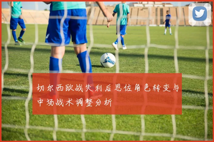 切尔西欧战失利后恩佐角色转变与中场战术调整分析