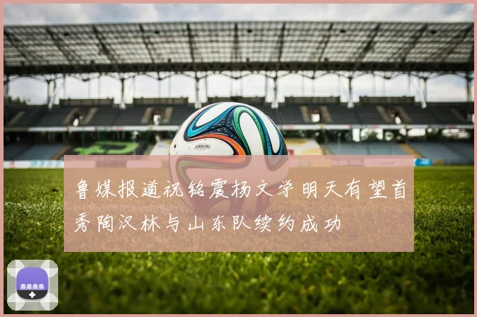 鲁媒报道祝铭震杨文学明天有望首秀陶汉林与山东队续约成功